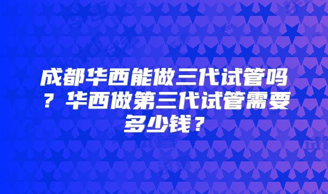 成都华西能做三代试管吗?华西做第三代试管需要多少钱?