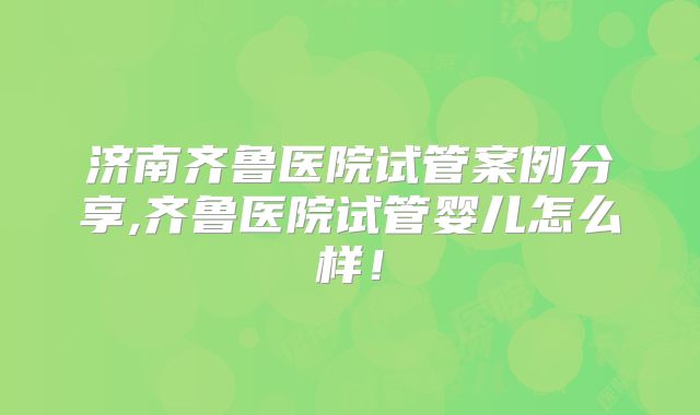 济南齐鲁医院试管案例分享,齐鲁医院试管婴儿怎么样!