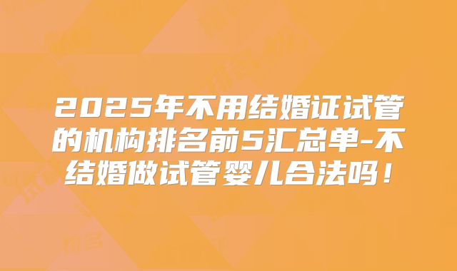 2025年不用结婚证试管的机构排名前5汇总单-不结婚做试管婴儿合法吗！