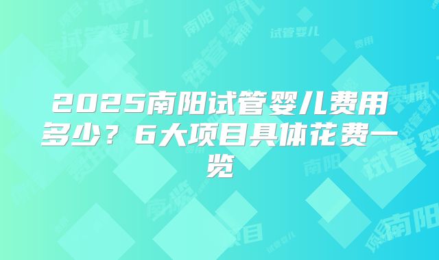 2025南阳试管婴儿费用多少？6大项目具体花费一览