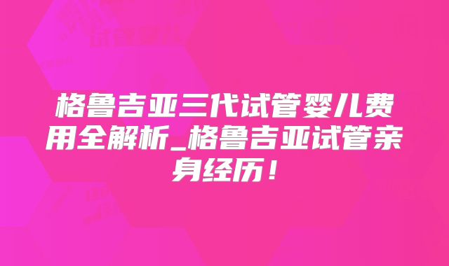 格鲁吉亚三代试管婴儿费用全解析_格鲁吉亚试管亲身经历!
