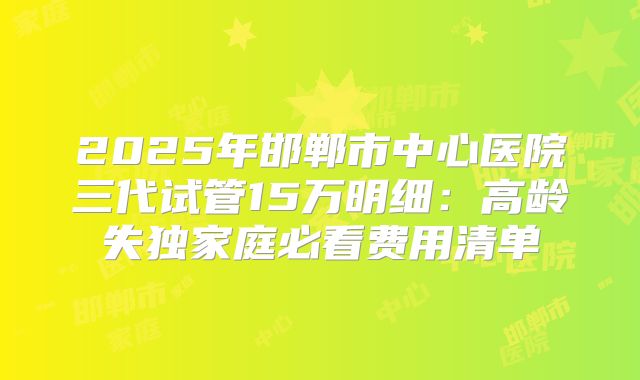 2025年邯郸市中心医院三代试管15万明细:高龄失独家庭必看费用清单
