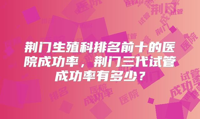 荆门生殖科排名前十的医院成功率，荆门三代试管成功率有多少？