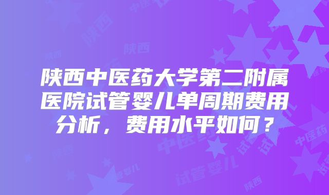 陕西中医药大学第二附属医院试管婴儿单周期费用分析,费用水平如何?