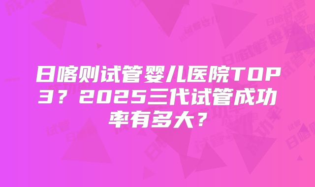 日喀则试管婴儿医院TOP3?2025三代试管成功率有多大?