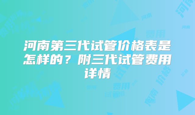 河南第三代试管价格表是怎样的？附三代试管费用详情
