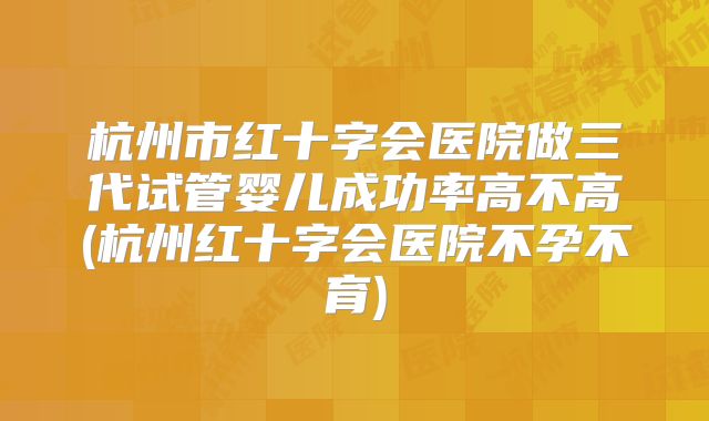 杭州市红十字会医院做三代试管婴儿成功率高不高(杭州红十字会医院不孕不育)