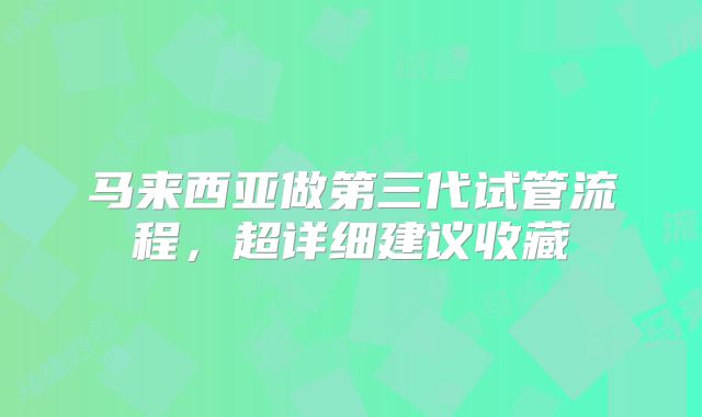 马来西亚做第三代试管流程,超详细建议收藏