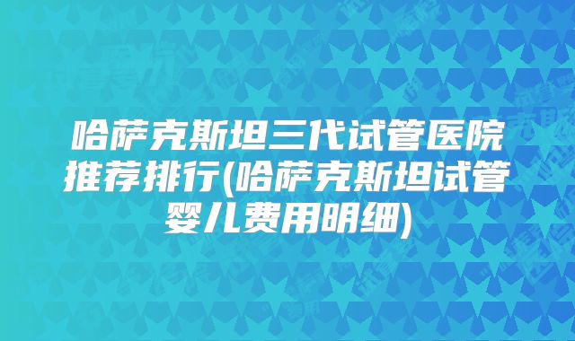 哈萨克斯坦三代试管医院推荐排行(哈萨克斯坦试管婴儿费用明细)