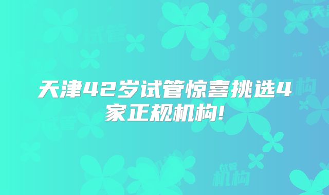 天津42岁试管惊喜挑选4家正规机构!