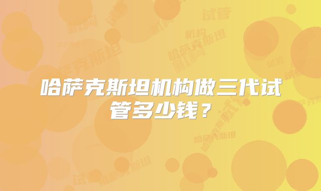 哈萨克斯坦机构做三代试管多少钱?