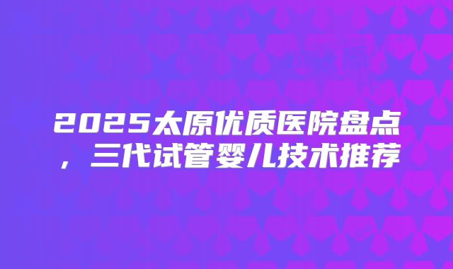 2025太原优质医院盘点,三代试管婴儿技术推荐
