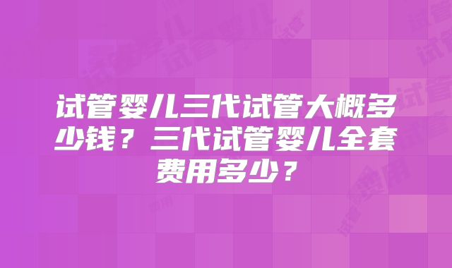 试管婴儿三代试管大概多少钱?三代试管婴儿全套费用多少?