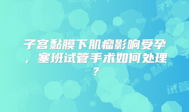 子宫黏膜下肌瘤影响受孕，塞班试管手术如何处理？