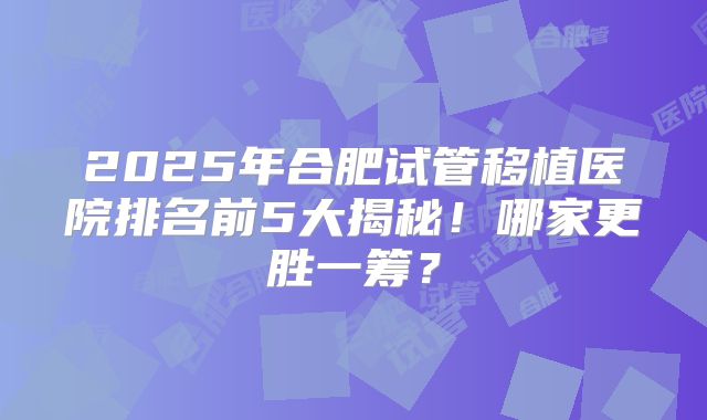2025年合肥试管移植医院排名前5大揭秘!哪家更胜一筹?