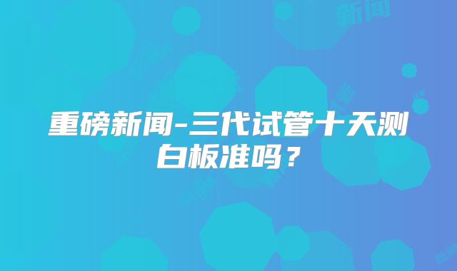 重磅新闻-三代试管十天测白板准吗?