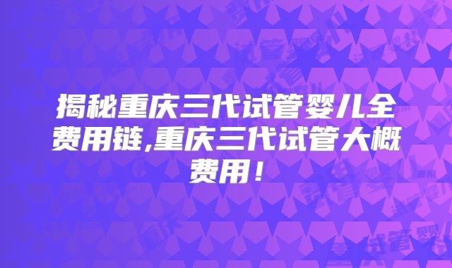 揭秘重庆三代试管婴儿全费用链,重庆三代试管大概费用!