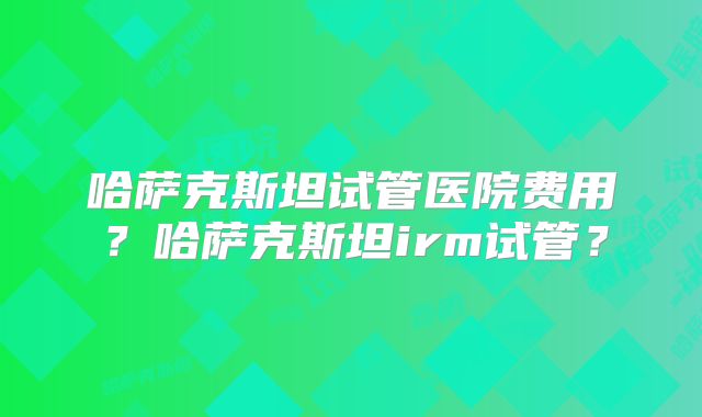 哈萨克斯坦试管医院费用?哈萨克斯坦irm试管?