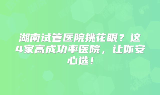 湖南试管医院挑花眼？这4家高成功率医院，让你安心选！