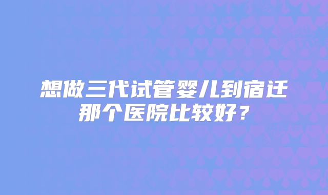 想做三代试管婴儿到宿迁那个医院比较好？