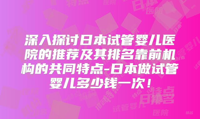 深入探讨日本试管婴儿医院的推荐及其排名靠前机构的共同特点-日本做试管婴儿多少钱一次!