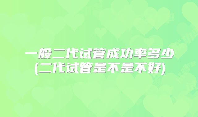 一般二代试管成功率多少(二代试管是不是不好)
