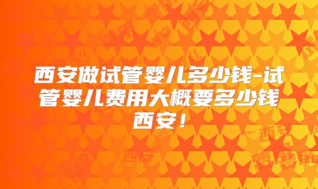 西安做试管婴儿多少钱-试管婴儿费用大概要多少钱西安!