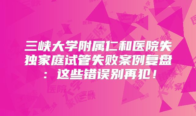 三峡大学附属仁和医院失独家庭试管失败案例复盘:这些错误别再犯!