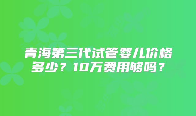 青海第三代试管婴儿价格多少？10万费用够吗？
