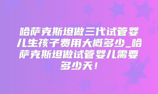 哈萨克斯坦做三代试管婴儿生孩子费用大概多少_哈萨克斯坦做试管婴儿需要多少天！