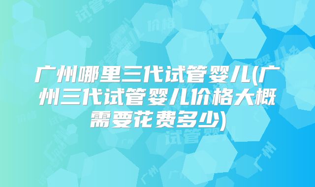 广州哪里三代试管婴儿(广州三代试管婴儿价格大概需要花费多少)