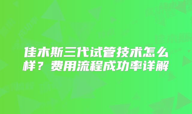 佳木斯三代试管技术怎么样?费用流程成功率详解