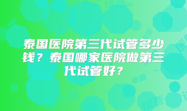 泰国医院第三代试管多少钱?泰国哪家医院做第三代试管好?