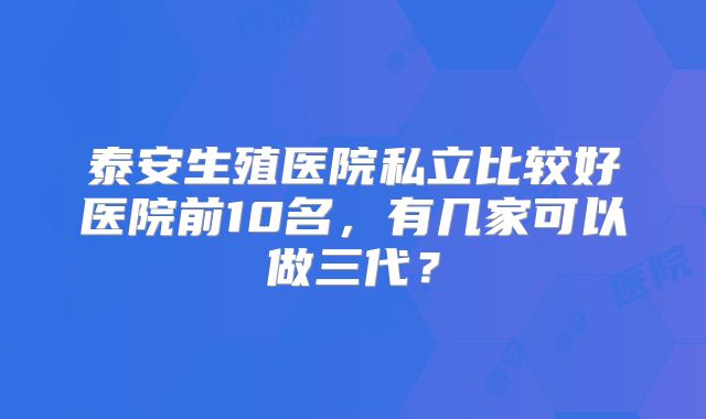 泰安生殖医院私立比较好医院前10名,有几家可以做三代?
