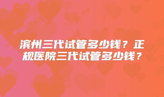 滨州三代试管多少钱？正规医院三代试管多少钱？