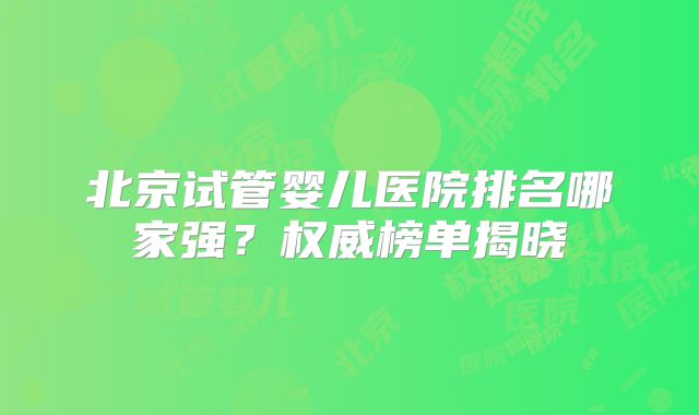 北京试管婴儿医院排名哪家强？权威榜单揭晓
