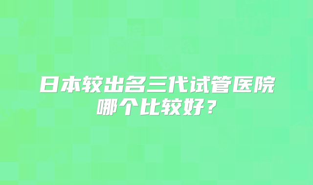 日本较出名三代试管医院哪个比较好?