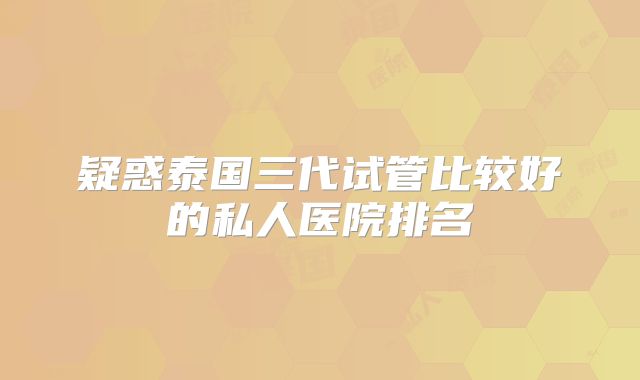疑惑泰国三代试管比较好的私人医院排名