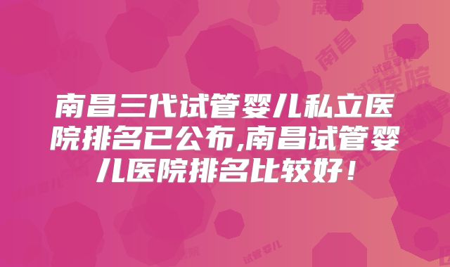 南昌三代试管婴儿私立医院排名已公布,南昌试管婴儿医院排名比较好！
