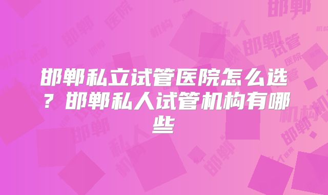 邯郸私立试管医院怎么选?邯郸私人试管机构有哪些