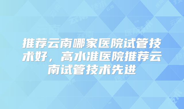 推荐云南哪家医院试管技术好,高水准医院推荐云南试管技术先进