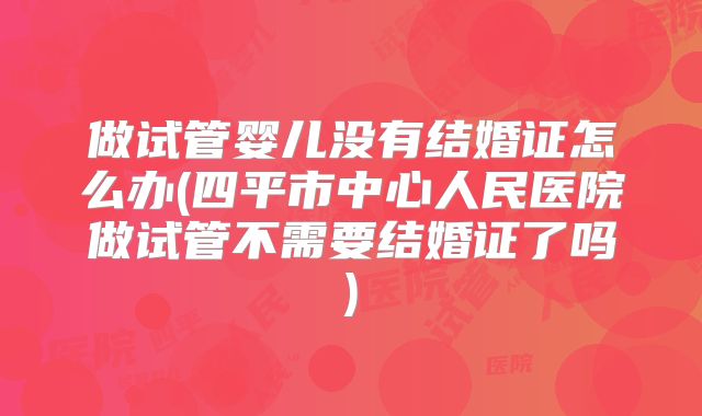 做试管婴儿没有结婚证怎么办(四平市中心人民医院做试管不需要结婚证了吗)