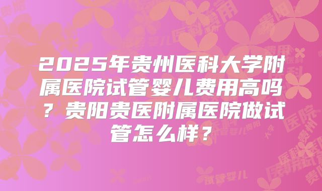2025年贵州医科大学附属医院试管婴儿费用高吗?贵阳贵医附属医院做试管怎么样?