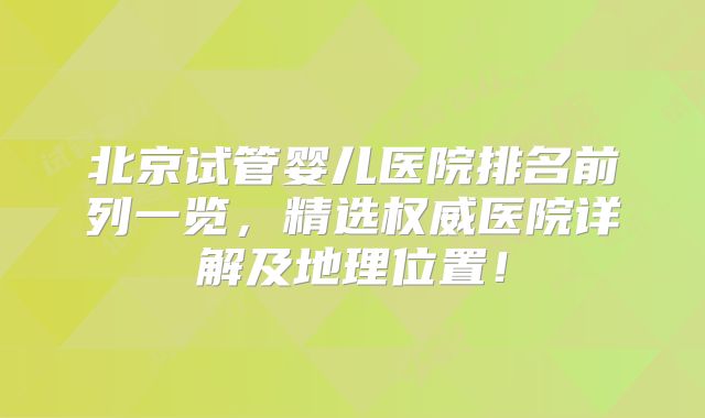 北京试管婴儿医院排名前列一览，精选权威医院详解及地理位置！