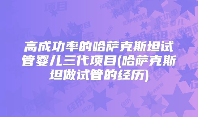 高成功率的哈萨克斯坦试管婴儿三代项目(哈萨克斯坦做试管的经历)