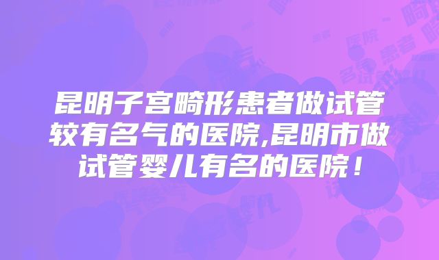 昆明子宫畸形患者做试管较有名气的医院,昆明市做试管婴儿有名的医院!