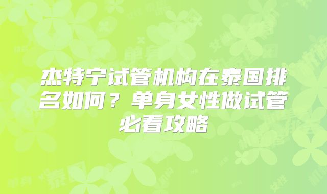 杰特宁试管机构在泰国排名如何？单身女性做试管必看攻略