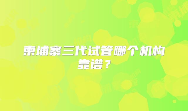 柬埔寨三代试管哪个机构靠谱?