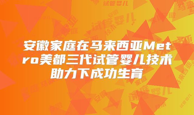 安徽家庭在马来西亚Metro美都三代试管婴儿技术助力下成功生育