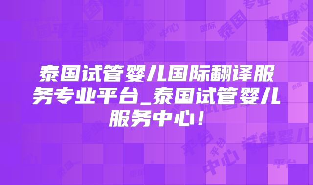 泰国试管婴儿国际翻译服务专业平台_泰国试管婴儿服务中心！